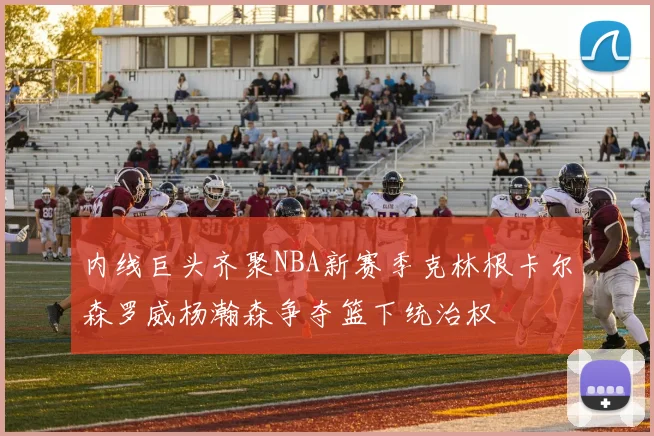 内线巨头齐聚NBA新赛季克林根卡尔森罗威杨瀚森争夺篮下统治权