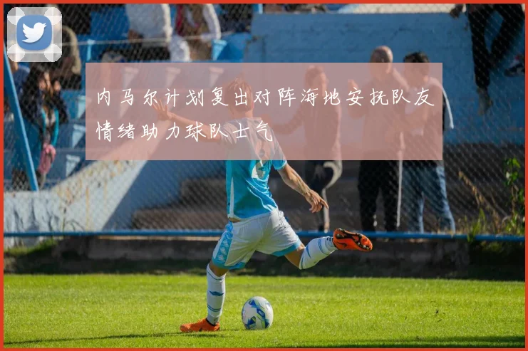 内马尔计划复出对阵海地安抚队友情绪助力球队士气