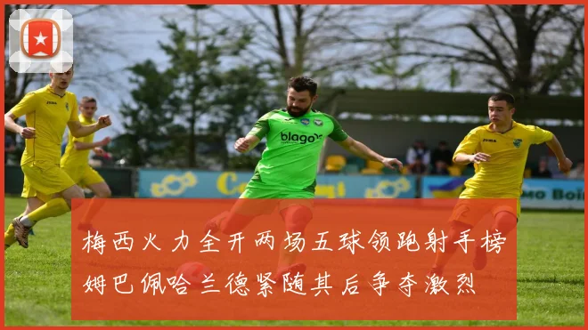 梅西火力全开两场五球领跑射手榜姆巴佩哈兰德紧随其后争夺激烈