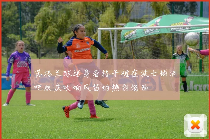 苏格兰球迷身着格子裙在波士顿酒吧欢庆吹响风笛的热烈场面