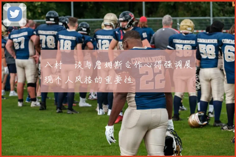 八村塁谈与詹姆斯合作心得强调展现个人风格的重要性