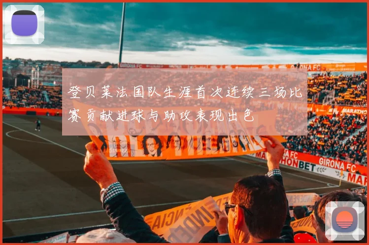 登贝莱法国队生涯首次连续三场比赛贡献进球与助攻表现出色