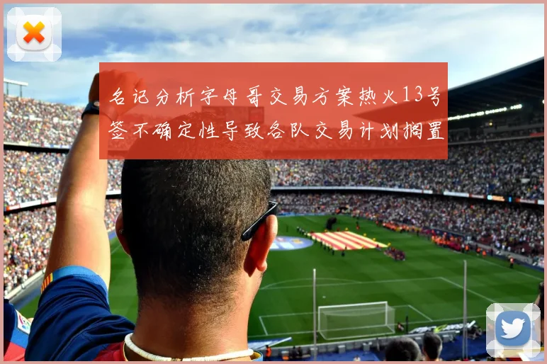 名记分析字母哥交易方案热火13号签不确定性导致各队交易计划搁置