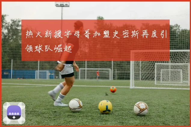 热火新援字母哥加盟史密斯再度引领球队崛起