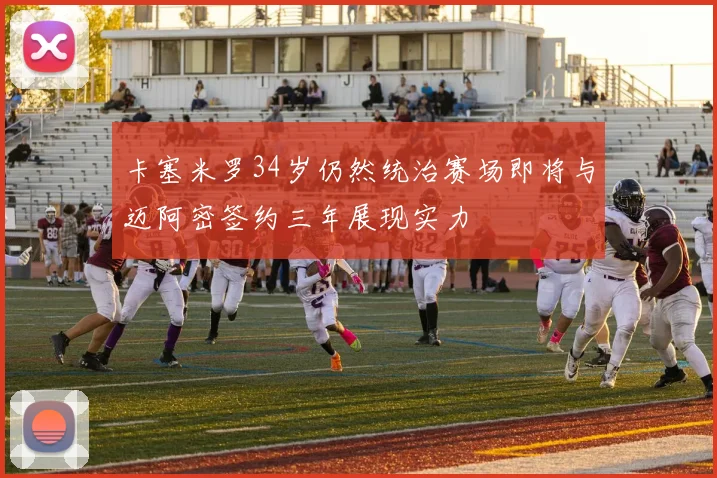 卡塞米罗34岁仍然统治赛场即将与迈阿密签约三年展现实力