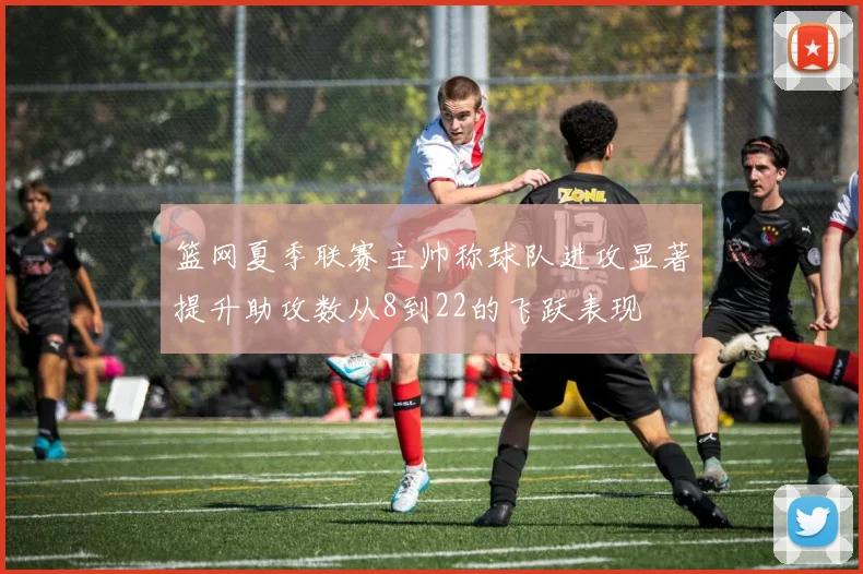 篮网夏季联赛主帅称球队进攻显著提升助攻数从8到22的飞跃表现
