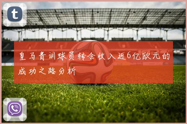 皇马青训球员转会收入近6亿欧元的成功之路分析