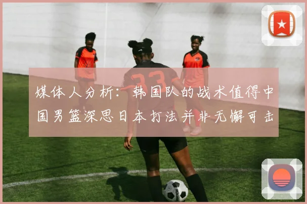 媒体人分析：韩国队的战术值得中国男篮深思日本打法并非无懈可击
