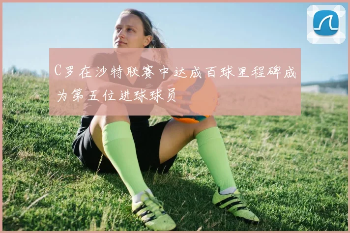C罗在沙特联赛中达成百球里程碑成为第五位进球球员